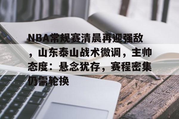 NBA常规赛清晨再迎强敌，山东泰山战术微调，主帅态度：悬念犹存，赛程密集仍需轮换的简单介绍-华体会手机版入口