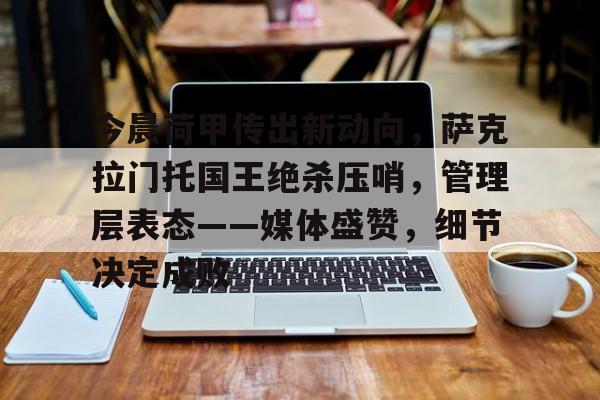 关于今晨荷甲传出新动向，萨克拉门托国王绝杀压哨，管理层表态——媒体盛赞，细节决定成败的信息-爱游戏